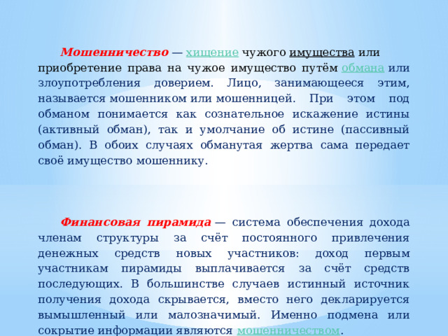  Мошенничество  —  хищение  чужого  имущества  или приобретение права на чужое имущество путём  обмана  или злоупотребления доверием. Лицо, занимающееся этим, называется мошенником или мошенницей. При этом под обманом понимается как сознательное искажение истины (активный обман), так и умолчание об истине (пассивный обман). В обоих случаях обманутая жертва сама передает своё имущество мошеннику.    Финансовая пирамида  — система обеспечения дохода членам структуры за счёт постоянного привлечения денежных средств новых участников: доход первым участникам пирамиды выплачивается за счёт средств последующих. В большинстве случаев истинный источник получения дохода скрывается, вместо него декларируется вымышленный или малозначимый. Именно подмена или сокрытие информации являются  мошенничеством . 