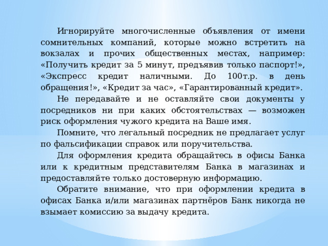 Игнорируйте многочисленные объявления от имени сомнительных компаний, которые можно встретить на вокзалах и прочих общественных местах, например: «Получить кредит за 5 минут, предъявив только паспорт!», «Экспресс кредит наличными. До 100т.р. в день обращения!», «Кредит за час», «Гарантированный кредит». Не передавайте и не оставляйте свои документы у посредников ни при каких обстоятельствах — возможен риск оформления чужого кредита на Ваше имя. Помните, что легальный посредник не предлагает услуг по фальсификации справок или поручительства. Для оформления кредита обращайтесь в офисы Банка или к кредитным представителям Банка в магазинах и предоставляйте только достоверную информацию. Обратите внимание, что при оформлении кредита в офисах Банка и/или магазинах партнёров Банк никогда не взымает комиссию за выдачу кредита. 