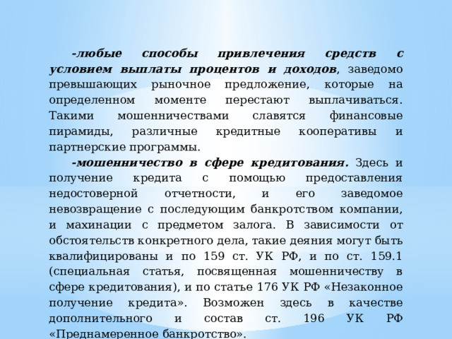 -любые способы привлечения средств с условием выплаты процентов и доходов , заведомо превышающих рыночное предложение, которые на определенном моменте перестают выплачиваться. Такими мошенничествами славятся финансовые пирамиды, различные кредитные кооперативы и партнерские программы. -мошенничество в сфере кредитования. Здесь и получение кредита с помощью предоставления недостоверной отчетности, и его заведомое невозвращение с последующим банкротством компании, и махинации с предметом залога. В зависимости от обстоятельств конкретного дела, такие деяния могут быть квалифицированы и по 159 ст. УК РФ, и по ст. 159.1 (специальная статья, посвященная мошенничеству в сфере кредитования), и по статье 176 УК РФ «Незаконное получение кредита». Возможен здесь в качестве дополнительного и состав ст. 196 УК РФ «Преднамеренное банкротство». 