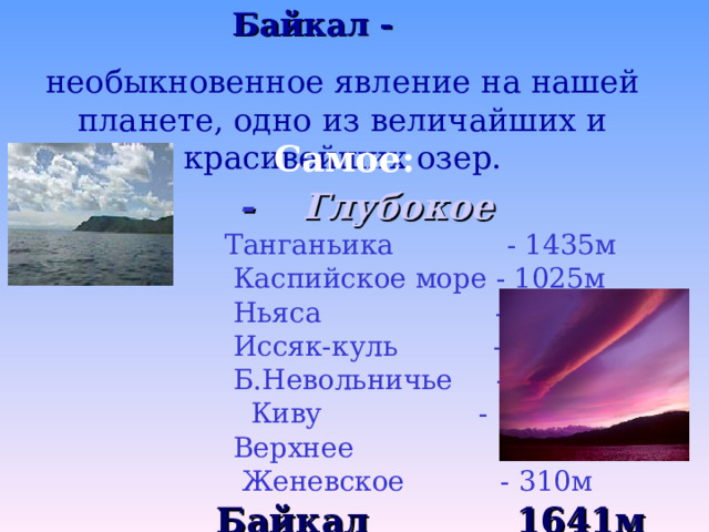 Байкал -  необыкновенное явление на нашей планете , одно из величайших и красивейших озер. Самое:  - Глубокое  Танганьика - 1435м  Каспийское море - 1025м  Ньяса - 706м  Иссяк-куль - 702м  Б.Невольничье - 614м  Киву - 496м  Верхнее - 393м  Женевское - 310м  Байкал 1641м 