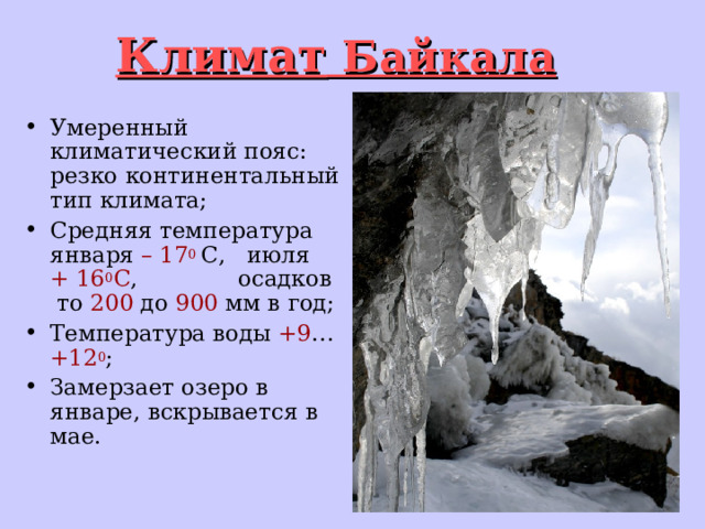 Климат Байкала Умеренный климатический пояс: резко континентальный тип климата; Средняя  температура января –  17 0  С, июля +  16 0 С , осадков то 200 до 900 мм в год; Температура воды +9 … +12 0 ; Замерзает озеро в январе, вскрывается в мае. 
