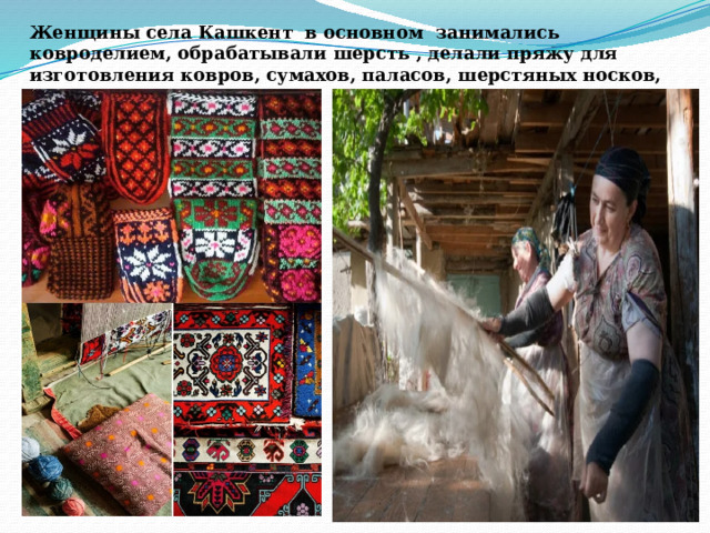 Женщины села Кашкент в основном занимались ковроделием, обрабатывали шерсть , делали пряжу для изготовления ковров, сумахов, паласов, шерстяных носков, тапочек. 