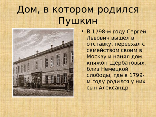 Дом, в котором родился Пушкин В 1798-м году Сергей Львович вышел в отставку, переехал с семейством своим в Москву и нанял дом княжон Щербатовых, близ Немецкой слободы, где в 1799-м году родился у них сын Александр    