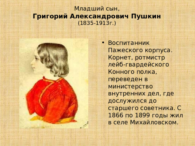 Младший сын,   Григорий Александрович Пушкин   (1835-1913г.)   Воспитанник Пажеского корпуса. Корнет, ротмистр лейб-гвардейского Конного полка, переведен в министерство внутренних дел, где дослужился до старшего советника. С 1866 по 1899 годы жил в селе Михайловском. 