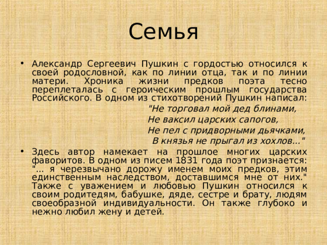 Семья Александр Сергеевич Пушкин с гордостью относился к своей родословной, как по линии отца, так и по линии матери. Хроника жизни предков поэта тесно переплеталась с героическим прошлым государства Российского. В одном из стихотворений Пушкин написал: 