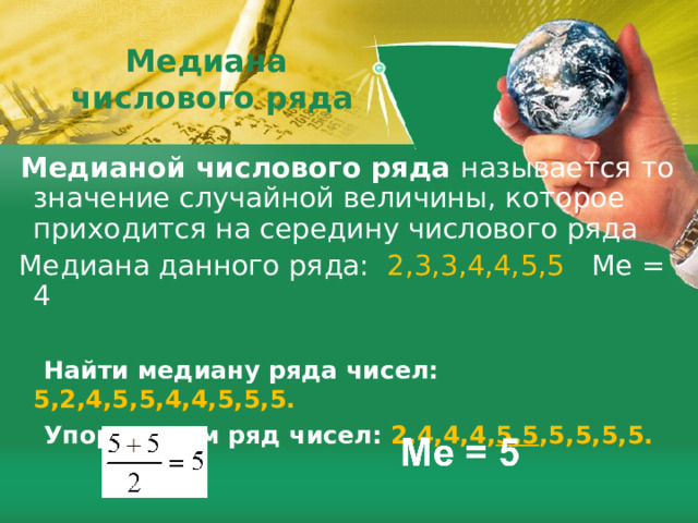  Медиана  числового ряда  Медианой числового ряда называется то значение случайной величины, которое приходится на середину числового ряда  Медиана данного ряда: 2,3,3,4,4,5,5  Me = 4  Найти медиану ряда чисел: 5,2,4,5,5,4,4,5,5,5.  Упорядочим ряд чисел: 2,4,4,4, 5,5 ,5,5,5,5.    