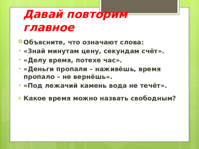 Давай повторим главное Объясните, что означают слова: «Знай минутам цену, секундам счёт». «Делу время, потехе час». «Деньги пропали – наживёшь, время пропало – не вернёшь». «Под лежачий камень вода не течёт». Какое время можно назвать свободным? 