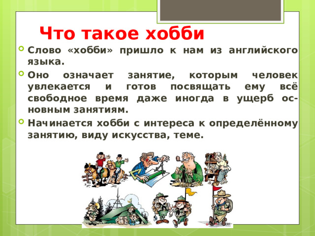 Что такое хобби Слово «хобби» пришло к нам из английского языка. Оно означает занятие, которым человек увлекается и готов посвящать ему всё свободное время даже иногда в ущерб ос-новным занятиям. Начинается хобби с интереса к определённому занятию, виду искусства, теме. 