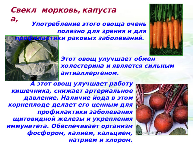 Свекла,  морковь, капуста Употребление этого овоща очень полезно для зрения и для профилактики раковых заболеваний.  Этот овощ улучшает обмен холестерина и является сильным антиаллергеном. А этот овощ улучшает работу кишечника, снижает артериальное давление. Наличие йода в этом корнеплоде делает его ценным для профилактики заболевания щитовидной железы и укрепления иммунитета. Обеспечивает организм фосфором, калием, кальцием, натрием и хлором. 