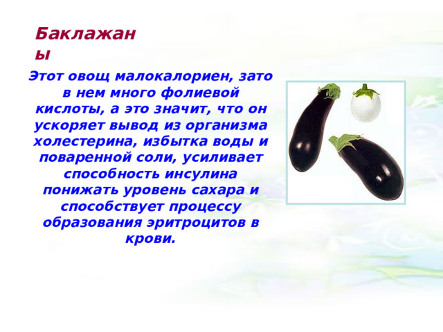 Баклажаны Этот овощ малокалориен, зато в нем много фолиевой кислоты, а это значит, что он ускоряет вывод из организма холестерина, избытка воды и поваренной соли, усиливает способность инсулина понижать уровень сахара и способствует процессу образования эритроцитов в крови. 