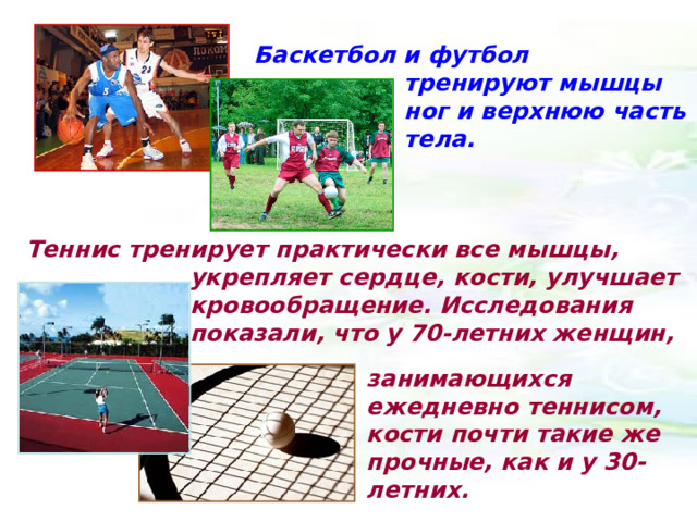 Баскетбол и футбол тренируют мышцы ног и верхнюю часть тела. Теннис тренирует практически все мышцы, укрепляет сердце, кости, улучшает кровообращение. Исследования показали, что у 70-летних женщин, занимающихся ежедневно теннисом, кости почти такие же прочные, как и у 30-летних.  
