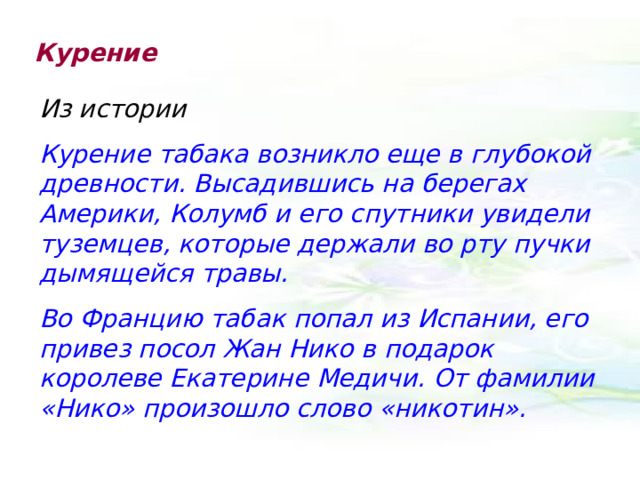 Курение Из истории Курение табака возникло еще в глубокой древности. Высадившись на берегах Америки, Колумб и его спутники увидели туземцев, которые держали во рту пучки дымящейся травы. Во Францию табак попал из Испании, его привез посол Жан Нико в подарок королеве Екатерине Медичи. От фамилии «Нико» произошло слово «никотин». 