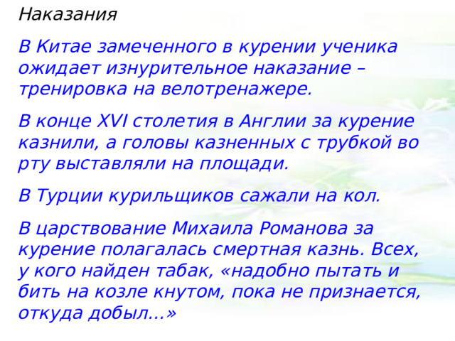 Наказания В Китае замеченного в курении ученика ожидает изнурительное наказание – тренировка на велотренажере. В конце XVI столетия в Англии за курение казнили, а головы казненных с трубкой во рту выставляли на площади. В Турции курильщиков сажали на кол. В царствование Михаила Романова за курение полагалась смертная казнь. Всех, у кого найден табак, «надобно пытать и бить на козле кнутом, пока не признается, откуда добыл…» 