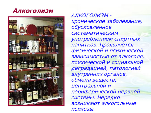 Алкоголизм АЛКОГОЛИЗМ - хроническое заболевание, обусловленное систематическим употреблением спиртных напитков. Проявляется физической и психической зависимостью от алкоголя, психической и социальной деградацией, патологией внутренних органов, обмена веществ, центральной и периферической нервной системы. Нередко возникают алкогольные психозы. 