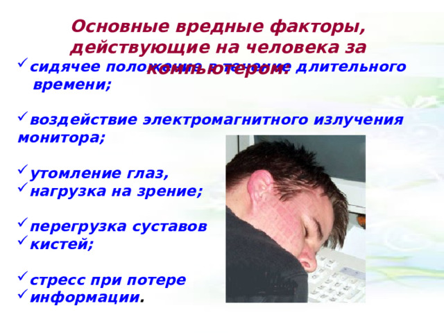 Основные вредные факторы, действующие на человека за компьютером: сидячее положение в течение длительного времени;  воздействие электромагнитного излучения монитора;  утомление глаз, нагрузка на зрение;  перегрузка суставов кистей;  стресс при потере информации . 