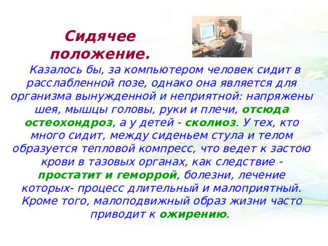 Сидячее  положение. Казалось бы, за компьютером человек сидит в расслабленной позе, однако она является для организма вынужденной и неприятной: напряжены шея, мышцы головы, руки и плечи, отсюда остеохондроз , а у детей - сколиоз . У тех, кто много сидит, между сиденьем стула и телом образуется тепловой компресс, что ведет к застою крови в тазовых органах, как следствие - простатит и геморрой , болезни, лечение которых- процесс длительный и малоприятный. Кроме того, малоподвижный образ жизни часто приводит к ожирению . 