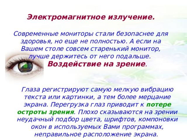 Электромагнитное излучение.   Современные мониторы стали безопаснее для здоровья, но еще не полностью. А если на Вашем столе совсем старенький монитор, лучше держитесь от него подальше. Воздействие на зрение .   Глаза регистрируют самую мелкую вибрацию текста или картинки, а тем более мерцание экрана. Перегрузка глаз приводит к потере остроты зрения . Плохо сказываются на зрении неудачный подбор цвета, шрифтов, компоновки окон в используемых Вами программах, неправильное расположение экрана. 