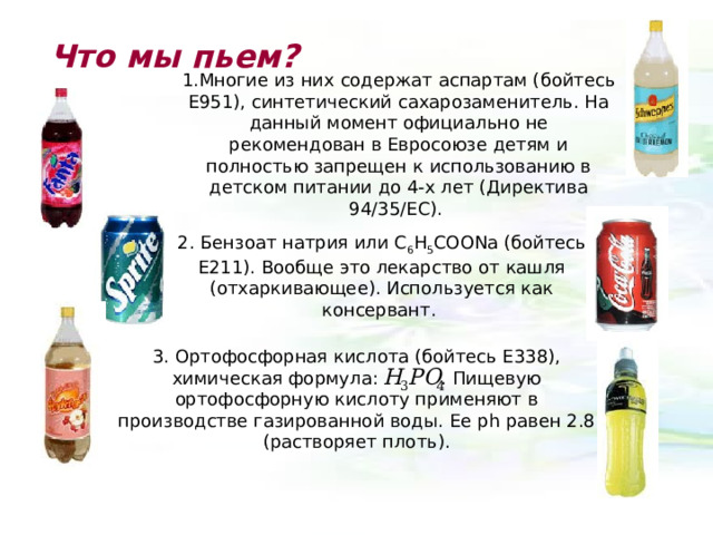 Что мы пьем? 1.Многие из них содержат аспартам (бойтесь Е951), синтетический сахарозаменитель. На данный момент официально не рекомендован в Евросоюзе детям и полностью запрещен к использованию в детском питании до 4-х лет (Директива 94/35/EC). 2. Бензоат натрия или C 6 H 5 COONa (бойтесь Е211). Вообще это лекарство от кашля (отхаркивающее). Используется как консервант. 3. Ортофосфорная кислота (бойтесь E338), химическая формула:  . Пищевую ортофосфорную кислоту применяют в производстве газированной воды. Ее р h равен 2.8 (растворяет плоть). 