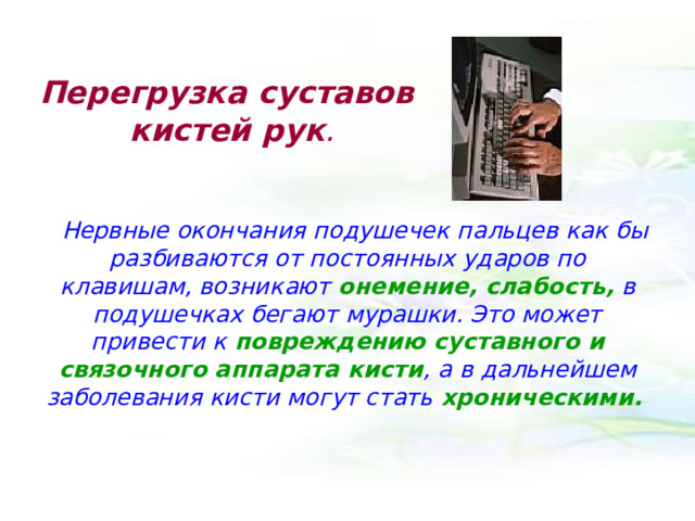Перегрузка суставов кистей рук .    Нервные окончания подушечек пальцев как бы разбиваются от постоянных ударов по клавишам, возникают онемение, слабость, в подушечках бегают мурашки. Это может привести к повреждению суставного и связочного аппарата кисти , а в дальнейшем заболевания кисти могут стать хроническими.  