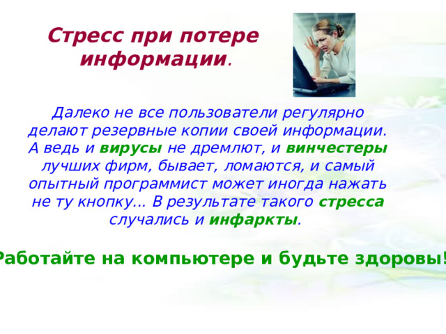 Стресс при потере  информации .   Далеко не все пользователи регулярно делают резервные копии своей информации. А ведь и вирусы не дремлют, и винчестеры лучших фирм, бывает, ломаются, и самый опытный программист может иногда нажать не ту кнопку... В результате такого стресса случались и инфаркты . Работайте на компьютере и будьте здоровы! 