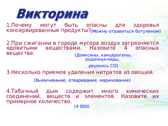 1.Почему могут быть опасны для здоровья консервированные продукты?  2.При сжигании в городе мусора воздух загрязняется ядовитыми веществами. Назовите 4 опасных вещества.  3.Несколько приемов удаления нитратов из овощей.  4.Табачный дым содержит много химических соединений, веществ и элементов. Назовите их примерное количество.  (Можно отравиться ботулином) (Доиксины, канцерогены, радионуклиды, двуокись СО) (Вымачивание, отваривание, маринование) (4 000) 