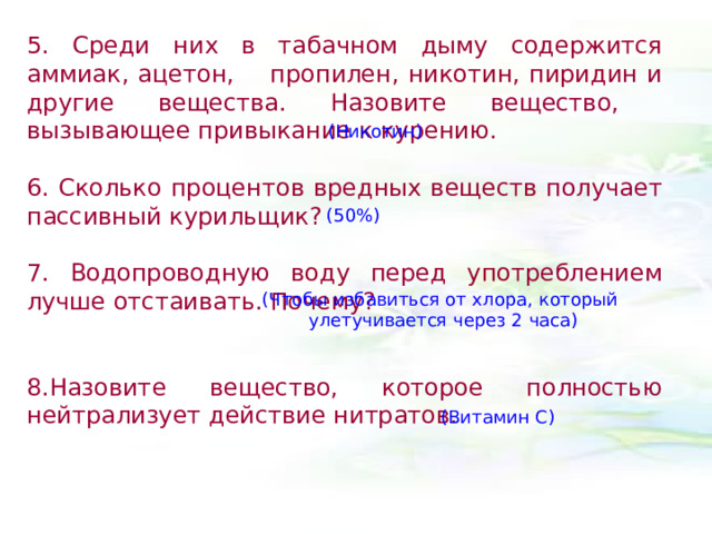 5. Среди них в табачном дыму содержится аммиак, ацетон, пропилен, никотин, пиридин и другие вещества. Назовите вещество, вызывающее привыкание к курению.  6. Сколько процентов вредных веществ получает пассивный курильщик?  7. Водопроводную воду перед употреблением лучше отстаивать. Почему?  8.Назовите вещество, которое полностью нейтрализует действие нитратов.  (Никотин) (50%) (Чтобы избавиться от хлора, который улетучивается через 2 часа) (Витамин С) 