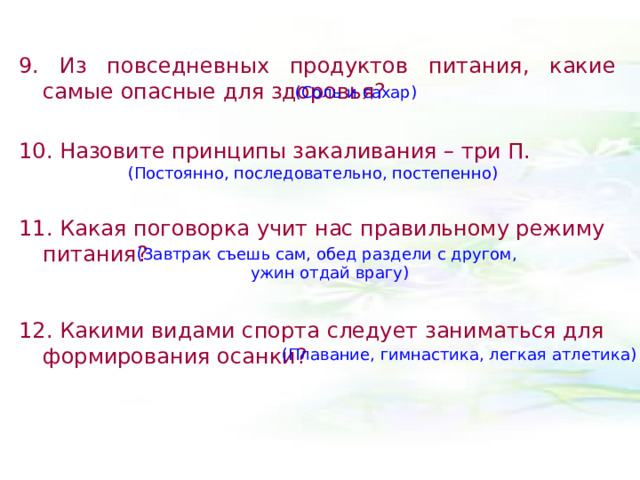 9. Из повседневных продуктов питания, какие самые опасные для здоровья?  10. Назовите принципы закаливания – три П.  11. Какая поговорка учит нас правильному режиму питания? 12. Какими видами спорта следует заниматься для формирования осанки?  (Соль и сахар) (Постоянно, последовательно, постепенно) (Завтрак съешь сам, обед раздели с другом,  ужин отдай врагу) (Плавание, гимнастика, легкая атлетика) 
