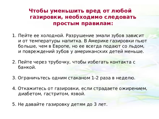 Чтобы уменьшить вред от любой газировки, необходимо следовать простым правилам:  Пейте ее холодной. Разрушение эмали зубов зависит и от температуры напитка. В Америке газировки пьют больше, чем в Европе, но ее всегда подают со льдом, и повреждений зубов у американских детей меньше. 2. Пейте через трубочку, чтобы избегать контакта с банкой. 3. Ограничьтесь одним стаканом 1-2 раза в неделю. 4. Откажитесь от газировки, если страдаете ожирением, диабетом, гастритом, язвой. 5. Не давайте газировку детям до 3 лет. 