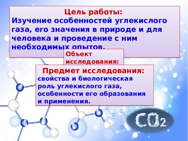 Цель работы: Изучение особенностей углекислого газа, его значения в природе и для человека и проведение с ним необходимых опытов.    Объект исследования: углекислый газ. Предмет исследования: свойства и биологическая роль углекислого газа, особенности его образования и применения. 