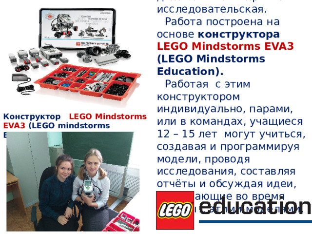 Направление деятельности – проектно-исследовательская. Работа построена на основе к онструктора LEGO Mindstorms EVA3 (LEGO Mindstorms  Education). Работая с этим конструктором индивидуально, парами, или в командах, учащиеся 12 – 15 лет могут учиться, создавая и программируя модели, проводя исследования, составляя отчёты и обсуждая идеи, возникающие во время работы с этими моделями. Конструктор LEGO Mindstorms EVA3 (LEGO mindstorms Education). 