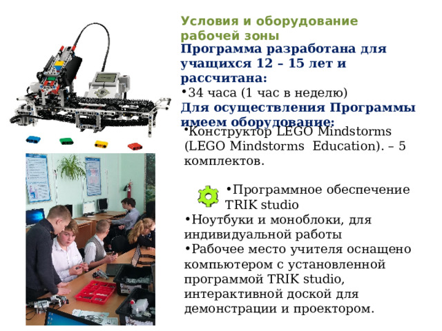 Программное обеспечение TRIK studio Условия и оборудование рабочей зоны Программа разработана для учащихся 12 – 15 лет и рассчитана: 34 часа (1 час в неделю) Для осуществления Программы имеем оборудование: Конструктор  LEGO Mindstorms (LEGO Mindstorms Education). – 5 комплектов. Ноутбуки и моноблоки, для индивидуальной работы Рабочее место учителя оснащено компьютером с установленной программой TRIK studio, интерактивной доской для демонстрации и проектором. 