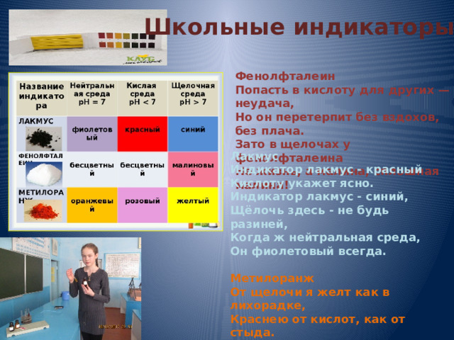 Школьные индикаторы Фенолфталеин  Попасть в кислоту для других — неудача,  Но он перетерпит без вздохов, без плача.  Зато в щелочах у фенолфталеина  Не жизнь, а малина, сплошная малина! Лакмус  Индикатор лакмус - красный  Кислоту укажет ясно.  Индикатор лакмус - синий,  Щёлочь здесь - не будь разиней,  Когда ж нейтральная среда,  Он фиолетовый всегда.   Метилоранж  От щелочи я желт как в лихорадке,  Краснею от кислот, как от стыда.  И я бросаюсь в воду без оглядки,  Здесь я оранжевый практически всегда. 