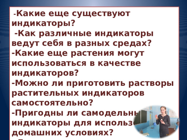  - Какие еще существуют индикаторы?  -Как различные индикаторы ведут себя в разных средах? -Какие еще растения могут использоваться в качестве индикаторов? -Можно ли приготовить растворы растительных индикаторов самостоятельно? -Пригодны ли самодельные индикаторы для использования в домашних условиях?  -Где применяются индикаторы и зачем эти знания необходимы в быту? 