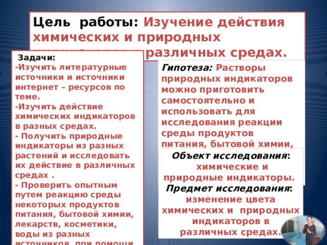 Цель работы: Изучение действия химических и природных индикаторов в различных средах.  Задачи:  -Изучить литературные источники и источники интернет – ресурсов по теме. -Изучить действие химических индикаторов в разных средах. - Получить природные индикаторы из разных растений и исследовать их действие в различных средах . - Проверить опытным путем реакцию среды некоторых продуктов питания, бытовой химии, лекарств, косметики, воды из разных источников, при помощи универсального и природных индикаторов.  - Сделать выводы. Гипотеза: Растворы природных индикаторов можно приготовить самостоятельно и использовать для исследования реакции среды продуктов питания, бытовой химии, лекарств, косметики, воды, почвы в домашних условиях . Объект исследования :  химические и природные индикаторы.  Предмет исследования : изменение цвета химических и природных индикаторов в различных средах. 