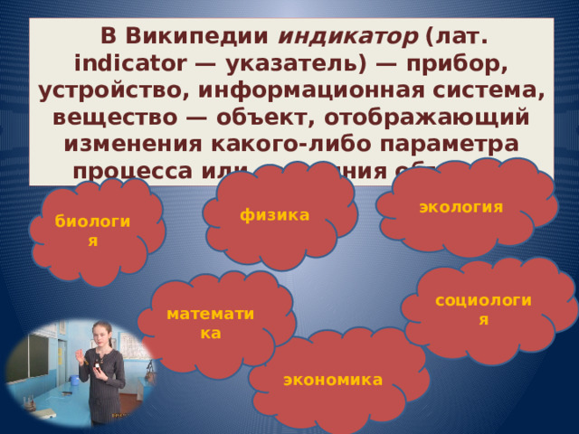  В Википедии индикатор (лат. indicator — указатель) — прибор, устройство, информационная система, вещество — объект, отображающий изменения какого-либо параметра процесса или состояния объекта. экология физика биология социология математика экономика 