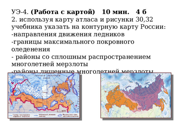 УЭ-4. (Работа с картой) 10 мин. 4 б 2. используя карту атласа и рисунки 30,32 учебника указать на контурную карту России: -направления движения ледников -границы максимального покровного оледенения - районы со сплошным распространением многолетней мерзлоты -районы лишенные многолетней мерзлоты  