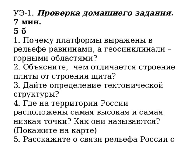 УЭ-1. Проверка домашнего задания. 7 мин. 5 б 1. Почему платформы выражены в рельефе равнинами, а геосинклинали – горными областями? 2. Объясните, чем отличается строение плиты от строения щита? 3. Дайте определение тектонической структуры? 4. Где на территории России расположены самая высокая и самая низкая точки? Как они называются? (Покажите на карте) 5. Расскажите о связи рельефа России с тектоническим строением рельефа территории? 