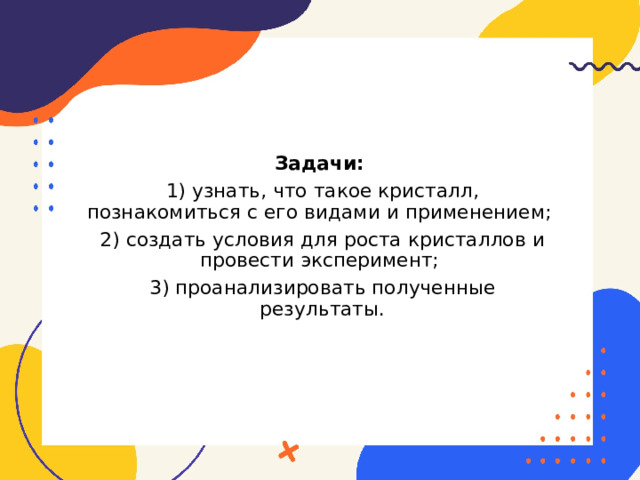 Задачи: 1) узнать, что такое кристалл, познакомиться с его видами и применением; 2) создать условия для роста кристаллов и провести эксперимент; 3) проанализировать полученные результаты. 