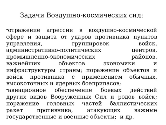 Задачи Воздушно-космических сил: отражение агрессии в воздушно-космической сфере и защита от ударов противника пунктов управления, группировок войск, административно-политических центров, промышленно-экономических районов, важнейших объектов экономики и инфраструктуры страны; поражение объектов и войск противника с применением обычных, высокоточных и ядерных боеприпасов; авиационное обеспечение боевых действий других видов Вооруженных Сил и родов войск; поражение головных частей баллистических ракет противника, атакующих важные государственные и военные объекты; и др. 