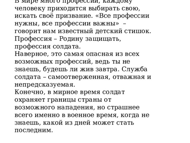 В мире много профессий, каждому человеку приходится выбирать свою, искать своё призвание. «Все профессии нужны, все профессии важны»  – говорит нам известный детский стишок. Профессия – Родину защищать, профессия солдата. Наверное, это самая опасная из всех возможных профессий, ведь ты не знаешь, будешь ли жив завтра. Служба солдата – самоотверженная, отважная и непредсказуемая. Конечно, в мирное время солдат охраняет границы страны от возможного нападения, но страшнее всего именно в военное время, когда не знаешь, какой из дней может стать последним. 