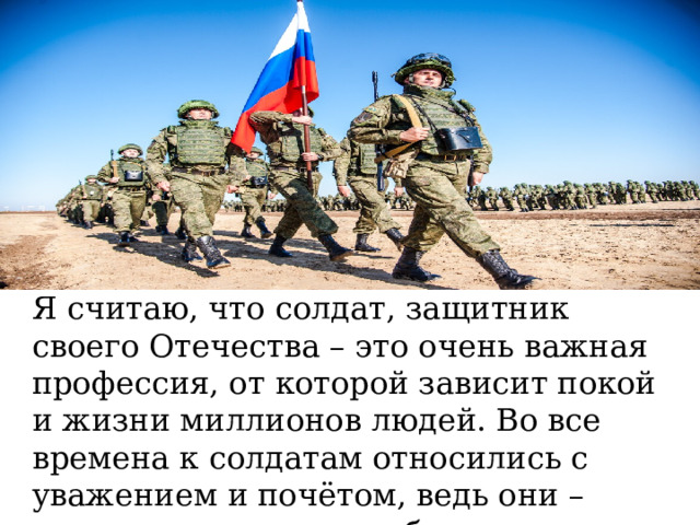 Я считаю, что солдат, защитник своего Отечества – это очень важная профессия, от которой зависит покой и жизни миллионов людей. Во все времена к солдатам относились с уважением и почётом, ведь они – хранители мирного неба над головами народа. 