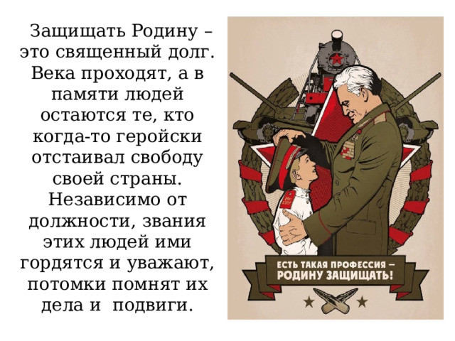  Защищать Родину – это священный долг. Века проходят, а в памяти людей остаются те, кто когда-то геройски отстаивал свободу своей страны. Независимо от должности, звания этих людей ими гордятся и уважают, потомки помнят их дела и  подвиги. 