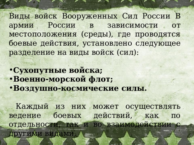  Виды войск Вооруженных Сил России В армии России в зависимости от местоположения (среды), где проводятся боевые действия, установлено следующее разделение на виды войск (сил): Сухопутные войска; Военно-морской флот; Воздушно-космические силы.   Каждый из них может осуществлять ведение боевых действий, как по отдельности, так и во взаимодействии с другими видами. 