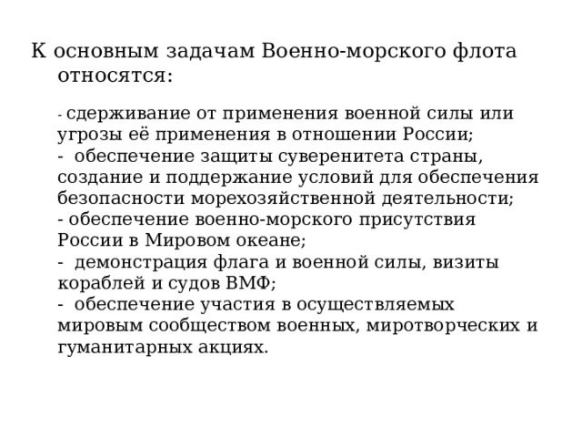 К основным задачам Военно-морского флота относятся:   - сдерживание от применения военной силы или угрозы её применения в отношении России;  - обеспечение защиты суверенитета страны, создание и поддержание условий для обеспечения безопасности морехозяйственной деятельности;  - обеспечение военно-морского присутствия России в Мировом океане;  - демонстрация флага и военной силы, визиты кораблей и судов ВМФ;  - обеспечение участия в осуществляемых мировым сообществом военных, миротворческих и гуманитарных акциях.   