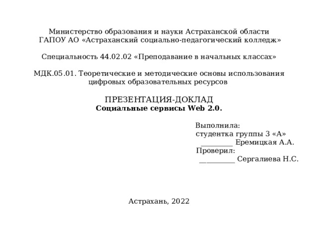 Министерство образования и науки Астраханской области  ГАПОУ АО «Астраханский социально-педагогический колледж»     Специальность 44.02.02 «Преподавание в начальных классах»     МДК.05.01. Теоретические и методические основы использования цифровых образовательных ресурсов     ПРЕЗЕНТАЦИЯ-ДОКЛАД  Социальные сервисы Web 2.0 .     Выполнила:  студентка группы 3 «А»  _________ Еремицкая А.А.  Проверил:    __________ Сергалиева Н.С.              Астрахань, 2022   