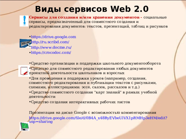 Виды сервисов W eb 2.0 Сервисы для создания и/или хранения документов - социальные сервисы, предназначенный для совместного создания и редактирования документов: текстов, презентаций, таблиц и рисунков https://drive.google.com http://ru.scribd.com/ http://www.docme.ru/ https://crocodoc.com/ Средство организации и поддержки школьного документооборота Средство для совместного редактирования любых документов проектной деятельности школьников и взрослых Для проведения и поддержки уроков (например, создания, совместного редактирования и публикации текстов с рисунками, схемами, иллюстрациями: эссе, сказок, рассказов и т.д.) Средство совместного создания 