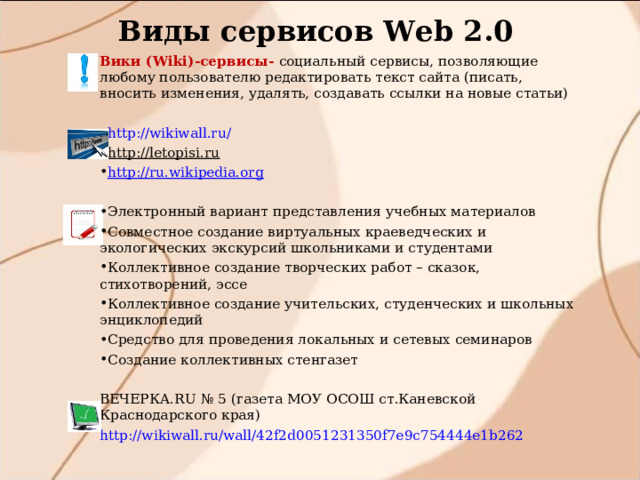 Виды сервисов W eb 2.0 Вики ( Wiki)- сервисы- социальный сервисы, позволяющие любому пользователю редактировать текст сайта (писать, вносить изменения, удалять, создавать ссылки на новые статьи) http://wikiwall.ru/ http://letopisi.ru  http://ru.wikipedia.org  Электронный вариант представления учебных материалов Совместное создание виртуальных краеведческих и экологических экскурсий школьниками и студентами Коллективное создание творческих работ – сказок, стихотворений, эссе Коллективное создание учительских, студенческих и школьных энциклопедий Средство для проведения локальных и сетевых семинаров Создание коллективных стенгазет ВЕЧЕРКА.RU № 5 (газета МОУ ОСОШ ст.Каневской Краснодарского края) http://wikiwall.ru/wall/42f2d0051231350f7e9c754444e1b262 