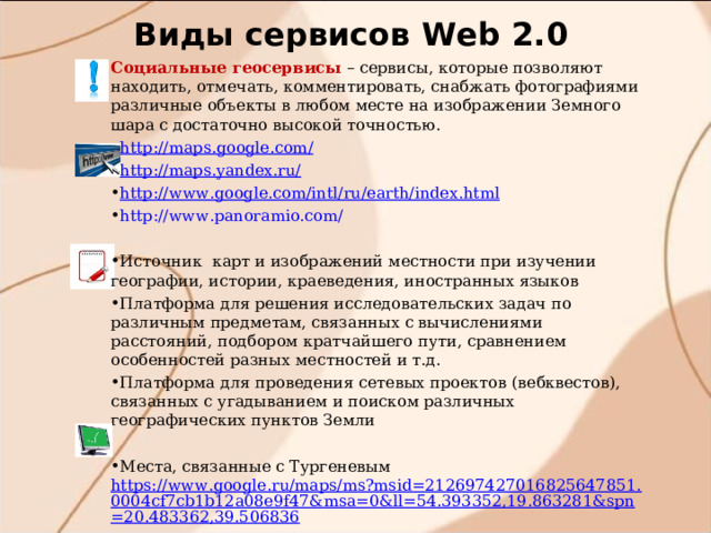 Виды сервисов W eb 2.0 Социальные геосервисы – сервисы, которые позволяют находить, отмечать, комментировать, снабжать фотографиями различные объекты в любом месте на изображении Земного шара с достаточно высокой точностью. http://maps.google.com/ http://maps.yandex.ru/ http :// www . google . com / intl / ru / earth / index . html http://www.panoramio.com/  Источник карт и изображений местности при изучении географии, истории, краеведения, иностранных языков Платформа для решения исследовательских задач по различным предметам, связанных с вычислениями расстояний, подбором кратчайшего пути, сравнением особенностей разных местностей и т.д. Платформа  для проведения сетевых проектов (вебквестов), связанных с угадыванием и поиском различных географических пунктов Земли  Места, связанные с Тургеневым https://www.google.ru/maps/ms?msid=212697427016825647851.0004cf7cb1b12a08e9f47&msa=0&ll=54.393352,19.863281&spn=20.483362,39.506836 