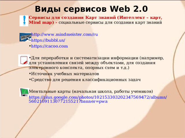 Виды сервисов W eb 2.0 Сервисы для создания Карт знаний (Интеллект – карт, Mind map) - социальные сервисы для создания карт знаний http://www.mindmeister.com/ru https://bubbl.us/ https://cacoo.com Для переработки и систематизации информации (например, для установления связей между объектами, для создания электронного конспекта, опорных схем и т.д.) Источник учебных материалов Средство для решения классификационных задач  Ментальные карты (начальная школа, работы учеников) https://plus.google.com/photos/102153303202347569472/albums/5602109113077215521?banner=pwa 