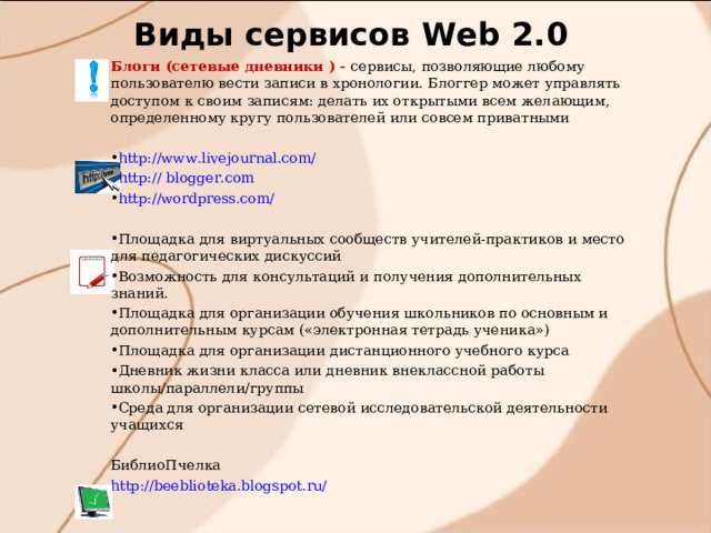 Виды сервисов W eb 2.0 Блоги (сетевые дневники ) - сервисы, позволяющие любому пользователю вести записи в хронологии. Блоггер может управлять доступом к своим записям: делать их открытыми всем желающим, определенному кругу пользователей или совсем приватными http://www.livejournal.com/ http:// blogger.com http://wordpress.com/ Площадка для виртуальных сообществ учителей-практиков и место для педагогических дискуссий Возможность для консультаций и получения дополнительных знаний.  Площадка для организации обучения школьников по основным и дополнительным курсам («электронная тетрадь ученика») Площадка для организации дистанционного учебного курса Дневник жизни класса или дневник внеклассной работы школы/параллели/группы Среда для организации сетевой исследовательской деятельности учащихся  БиблиоПчелка http://beeblioteka.blogspot.ru/  